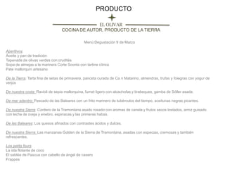 PRODUCTO
EL OLIVAR
COCINA DE AUTOR, PRODUCTO DE LA TIERRA
Menú Degustación 9 de Marzo
Aperitivos
Aceite y pan de tradición
Tapenade de olivas verdes con crudités
Sopa de almejas a la marinera Corte Sconta con tartine cítrica
Pate mallorquín artesano
De la Tierra: Tarta fina de setas de primavera, panceta curada de Ca n Matarino, almendras, trufas y foiegras con yogur de
verjús
De nuestra costa: Ravioli de sepia mallorquina, fumet ligero con alcachofas y tirabeques, gamba de Sóller asada.
De mar adentro: Pescado de las Baleares con un frito marinero de tubérculos del tiempo, aceitunas negras picantes.
De nuestra Sierra: Cordero de la Tramontana asado rosado con aromas de canela y frutos secos tostados, arroz guisado
con leche de oveja y enebro, espinacas y las primeras habas.

De las Baleares: Los quesos afinados con contrastes ácidos y dulces.
De nuestra Sierra: Las manzanas Golden de la Sierra de Tramontana, asadas con especias, cremosas y también
refrescantes.
Los petits fours
La isla flotante de coco
El sablée de Pascua con cabello de ángel de casero
Frappes

 