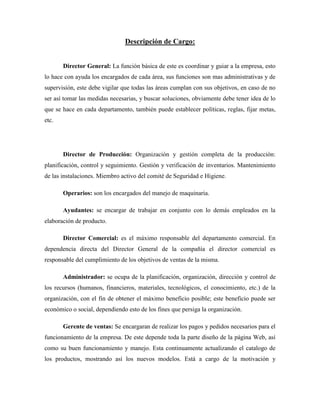 Descripción de Cargo:


       Director General: La función básica de este es coordinar y guiar a la empresa, esto
lo hace con ayuda los encargados de cada área, sus funciones son mas administrativas y de
supervisión, este debe vigilar que todas las áreas cumplan con sus objetivos, en caso de no
ser así tomar las medidas necesarias, y buscar soluciones, obviamente debe tener idea de lo
que se hace en cada departamento, también puede establecer políticas, reglas, fijar metas,
etc.




       Director de Producción: Organización y gestión completa de la producción:
planificación, control y seguimiento. Gestión y verificación de inventarios. Mantenimiento
de las instalaciones. Miembro activo del comité de Seguridad e Higiene.

       Operarios: son los encargados del manejo de maquinaria.

       Ayudantes: se encargar de trabajar en conjunto con lo demás empleados en la
elaboración de producto.

       Director Comercial: es el máximo responsable del departamento comercial. En
dependencia directa del Director General de la compañía el director comercial es
responsable del cumplimiento de los objetivos de ventas de la misma.

       Administrador: se ocupa de la planificación, organización, dirección y control de
los recursos (humanos, financieros, materiales, tecnológicos, el conocimiento, etc.) de la
organización, con el fin de obtener el máximo beneficio posible; este beneficio puede ser
económico o social, dependiendo esto de los fines que persiga la organización.

       Gerente de ventas: Se encargaran de realizar los pagos y pedidos necesarios para el
funcionamiento de la empresa. De este depende toda la parte diseño de la página Web, así
como su buen funcionamiento y manejo. Esta continuamente actualizando el catalogo de
los productos, mostrando así los nuevos modelos. Está a cargo de la motivación y
 