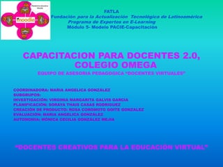 FATLA
              Fundación para la Actualización Tecnológica de Latinoamérica
                    Programa de Expertos en E-Learning
                    Módulo 5- Modelo PACIE-Capacitación




   CAPACITACION PARA DOCENTES 2.0,
            COLEGIO OMEGA
         EQUIPO DE ASESORIA PEDAGOGICA “DOCENTES VIRTUALES”


COORDINADORA: MARIA ANGELICA GONZÁLEZ
SUBGRUPOS:
INVESTIGACIÓN: VIRGINIA MARGARITA GALVIS GARCIA
PLANIFICACIÓN: SORAYA THAIS CASAS RODRIGUEZ
CREACIÓN DE PRODUCTO: ROSA COROMOTO GOITE GONZALEZ
EVALUACIÓN: MARIA ANGELICA GONZÁLEZ
AUTONOMIA: MÓNICA CECILIA GONZÁLEZ MEJIA




“DOCENTES CREATIVOS PARA LA EDUCACIÓN VIRTUAL”
 