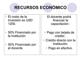 RECURSOS ECONÓMICO El costo de la Inversión es USD 1200.  50% Financiado por la Institución  50% Financiado por el docente  El docente podrá financiar la capacitación : Pago con tarjeta de crédito . Crédito directo con la Institución. Pago en efectivo. 