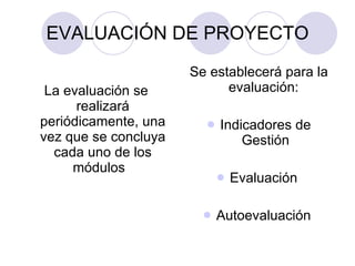 EVALUACIÓN DE PROYECTO La evaluación se realizará periódicamente, una vez que se concluya cada uno de los módulos  Se establecerá para la evaluación:  Indicadores de Gestión Evaluación  Autoevaluación  