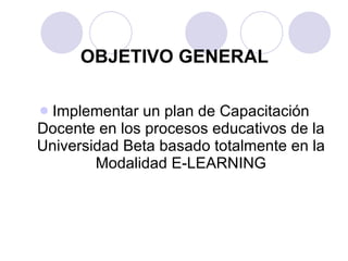 Implementar un plan de Capacitación Docente en los procesos educativos de la Universidad Beta basado totalmente en la Modalidad E-LEARNING OBJETIVO GENERAL 