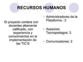 RECURSOS HUMANOS El proyecto contara con docentes altamente calificado, con experiencia y conocimientos en la implementación de las TIC’S Administradores de la Plataforma : 2 Asesores Tecnopedagos: 3 Comunicadores: 2 