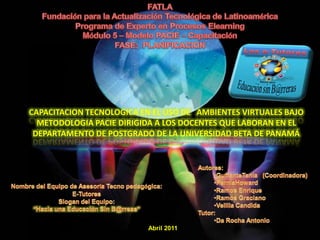 FATLA Fundación para la Actualización Tecnológica de Latinoamérica Programa de Experto en Procesos Elearning Módulo 5 – Modelo PACIE – Capacitación FASE:  PLANIFICACION CAPACITACION TECNOLOGICA EN EL USO DE   AMBIENTES VIRTUALES BAJO METODOLOGIA PACIE DIRIGIDA A LOS DOCENTES QUE LABORAN EN EL DEPARTAMENTO DE POSTGRADO DE LA UNIVERSIDAD BETA DE PANAMÁ Autores: ,[object Object]