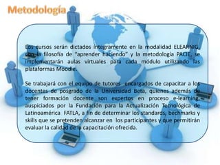 Descripción del ProyectoEl equipo de asesoría tecno pedagógica E-Tutores propone el proyecto denominado “Programa de Capacitación Docente en el uso de las TICs. y  manejo de entornos virtuales, utilizando metodología PACIE”, con el propósito de que toda la planta de docente del Departamento de Postgrado de la Universidad Beta de Panamá, se capaciten en el uso de herramientas informáticas  como mediadoras en los procesos de aprendizaje, utilizando la metodología PACIE en sus fases Presencia, Alcance y Capacitación dinamizando no solo el uso de la tecnología como soporte a los procesos de aprendizaje y  autoaprendizaje, sino encontrando  estrategias de comunicación, motivación, interacción y cooperación que permitan la construcción del conocimiento por parte de los estudiantes