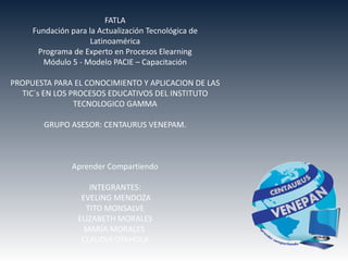 FATLA
     Fundación para la Actualización Tecnológica de
                     Latinoamérica
      Programa de Experto en Procesos Elearning
       Módulo 5 - Modelo PACIE – Capacitación

PROPUESTA PARA EL CONOCIMIENTO Y APLICACION DE LAS
  TIC´s EN LOS PROCESOS EDUCATIVOS DEL INSTITUTO
                TECNOLOGICO GAMMA

        GRUPO ASESOR: CENTAURUS VENEPAM.



               Aprender Compartiendo

                    INTEGRANTES:
                  EVELING MENDOZA
                   TITO MONSALVE
                 ELIZABETH MORALES
                   MARÍA MORALES
                  CLAUDIA OTAHOLA
 