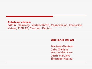 Palabras claves:   FATLA, Elearning, Modelo PACIE, Capacitación, Educación Virtual, P PILAS, Emerson Medina. GRUPO P PILAS Mariana Giménez Julio Orellana Arquimides Haro Jesús Marcano Emerson Medina   