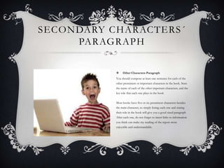 SECONDARY CHARACTERS ´
PARAGRAPH


Other Characters Paragraph

You should compose at least one sentence for each of the
other prominent or important characters in the book. State
the name of each of the other important characters, and the
key role that each one plays in the book
Most books have five or six prominent characters besides
the main character, so simply listing each one and stating
their role in the book will give you a good sized paragraph
After each one, do not forget to insert links to information
you think can make my reading of the report more
enjoyable and understandable.

 