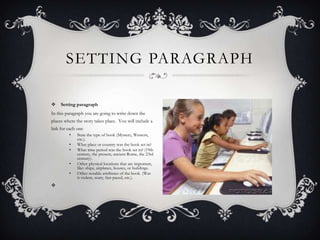 SETTING PARAGRAPH


Setting paragraph

In this paragraph you are going to write down the
places where the story takes place. You will include a
link for each one
•
•
•
•
•



State the type of book (Mystery, Western,
etc.).
What place or country was the book set in?
What time period was the book set in? (19th
century, the present, ancient Rome, the 23rd
century).
Other physical locations that are important,
like: ships, airplanes, houses, or buildings.
Other notable attributes of the book. (Was
it violent, scary, fast paced, etc.).

 