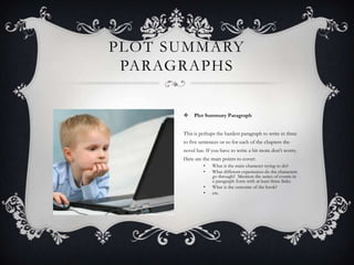 PLOT SUMMARY
PARAGRAPHS


Plot Summary Paragraph

This is perhaps the hardest paragraph to write in three
to five sentences or so for each of the chapters the

novel has. If you have to write a bit more don't worry.
Here are the main points to cover:
•
•
•
•

What is the main character trying to do?
What different experiences do the characters
go through? Mention the series of events in
a paragraph form with at least three links.
What is the outcome of the book?
etc.

 