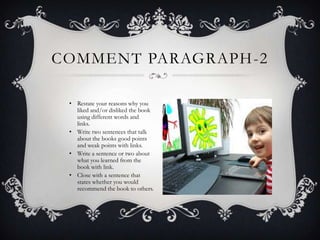 COMMENT PARAGRAPH -2
• Restate your reasons why you
liked and/or disliked the book
using different words and
links.
• Write two sentences that talk
about the books good points
and weak points with links.
• Write a sentence or two about
what you learned from the
book with link.
• Close with a sentence that
states whether you would
recommend the book to others.

 