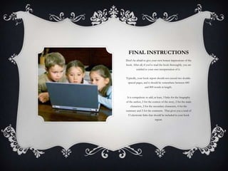 FINAL INSTRUCTIONS
Don't be afraid to give your own honest impressions of the
book. After all, if you've read the book thoroughly, you are
entitled to your own interpretation of it.
Typically, your book report should not exceed two doublespaced pages, and it should be somewhere between 600
and 800 words in length.

It is compulsory to add, at least, 3 links for the biography
of the author, 2 for the context of the story, 2 for the main
characters, 2 for the secondary characters, 4 for the
summary and 2 for the comment. That gives you a total of
15 electronic links that should be included in your book
report.

 
