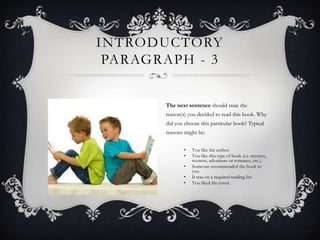 INTRODUCTORY
PARAGRAPH - 3
The next sentence should state the
reason(s) you decided to read this book. Why
did you choose this particular book? Typical
reasons might be:
•
•
•
•
•

You like the author.
You like this type of book (i.e. mystery,
western, adventure or romance, etc.).
Someone recommended the book to
you.
It was on a required reading list.
You liked the cover.

 