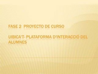 FASE 2 PROYECTO DE CURSO

UIBICA'T- PLATAFORMA D'INTERACCIÓ DEL
ALUMNES
 