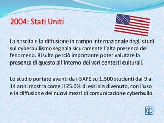 2004: Stati Uniti
La nascita e la diffusione in campo internazionale degli studi
sul cyberbullismo segnala sicuramente l’alta presenza del
fenomeno. Risulta perciò importante poter valutare la
presenza di questo all’interno dei vari contesti culturali.
Lo studio portato avanti da i-SAFE su 1.500 studenti dai 9 ai
14 anni mostra come il 25.0% di essi sia divenuto, con l’uso
e la diffusione dei nuovi mezzi di comunicazione cyberbullo.
 