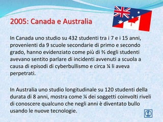 2005: Canada e Australia
In Canada uno studio su 432 studenti tra i 7 e i 15 anni,
provenienti da 9 scuole secondarie di primo e secondo
grado, hanno evidenziato come più di ⅔ degli studenti
avevano sentito parlare di incidenti avvenuti a scuola a
causa di episodi di cyberbullismo e circa ¼ li aveva
perpetrati.
In Australia uno studio longitudinale su 120 studenti della
durata di 8 anni, mostra come ¼ dei soggetti coinvolti riveli
di conoscere qualcuno che negli anni è diventato bullo
usando le nuove tecnologie.
 
