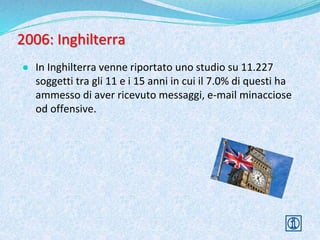 2006: Inghilterra
● In Inghilterra venne riportato uno studio su 11.227
soggetti tra gli 11 e i 15 anni in cui il 7.0% di questi ha
ammesso di aver ricevuto messaggi, e-mail minacciose
od offensive.
 