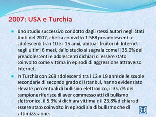 2007: USA e Turchia
● Uno studio successivo condotto dagli stessi autori negli Stati
Uniti nel 2007, che ha coinvolto 1.588 preadolescenti e
adolescenti tra i 10 e i 15 anni, abituali fruitori di Internet
negli ultimi 6 mesi, dallo studio si segnala come il 35.0% dei
preadolescenti e adolescenti dichiari di essere stato
coinvolto come vittima in episodi di aggressione attraverso
Internet.
● In Turchia con 269 adolescenti tra i 12 e 19 anni delle scuole
secondarie di secondo grado di Istanbul, hanno evidenziato
elevate percentuali di bullismo elettronico, il 35.7% del
campione riferisce di aver commesso atti di bullismo
elettronico, il 5.9% si dichiara vittima e il 23.8% dichiara di
essere stato coinvolto in episodi sia di bullismo che di
vittimizzazione.
 