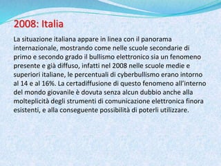 2008: Italia
La situazione italiana appare in linea con il panorama
internazionale, mostrando come nelle scuole secondarie di
primo e secondo grado il bullismo elettronico sia un fenomeno
presente e già diffuso, infatti nel 2008 nelle scuole medie e
superiori italiane, le percentuali di cyberbullismo erano intorno
al 14 e al 16%. La certadiffusione di questo fenomeno all’interno
del mondo giovanile è dovuta senza alcun dubbio anche alla
molteplicità degli strumenti di comunicazione elettronica finora
esistenti, e alla conseguente possibilità di poterli utilizzare.
 