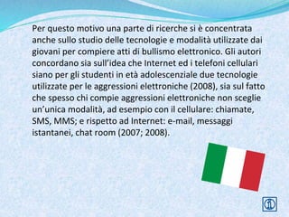 Per questo motivo una parte di ricerche si è concentrata
anche sullo studio delle tecnologie e modalità utilizzate dai
giovani per compiere atti di bullismo elettronico. Gli autori
concordano sia sull’idea che Internet ed i telefoni cellulari
siano per gli studenti in età adolescenziale due tecnologie
utilizzate per le aggressioni elettroniche (2008), sia sul fatto
che spesso chi compie aggressioni elettroniche non sceglie
un’unica modalità, ad esempio con il cellulare: chiamate,
SMS, MMS; e rispetto ad Internet: e-mail, messaggi
istantanei, chat room (2007; 2008).
 