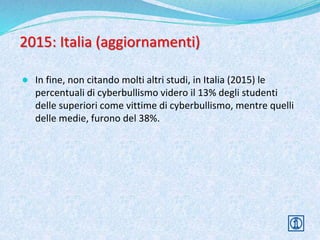 2015: Italia (aggiornamenti)
● In fine, non citando molti altri studi, in Italia (2015) le
percentuali di cyberbullismo videro il 13% degli studenti
delle superiori come vittime di cyberbullismo, mentre quelli
delle medie, furono del 38%.
 