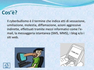 Cos’è?
Il cyberbullismo è il termine che indica atti di vessazione,
umiliazione, molestia, diffamazione, azioni aggressive
indirette, effettuati tramite mezzi informatici come l'e-
mail, la messaggeria istantanea (SMS, MMS), i blog e/o i
siti web.
 
