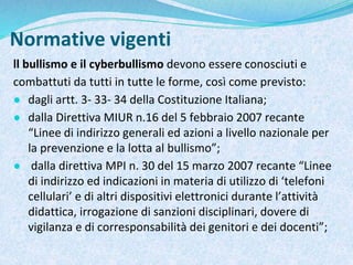 Normative vigenti
ll bullismo e il cyberbullismo devono essere conosciuti e
combattuti da tutti in tutte le forme, così come previsto:
● dagli artt. 3- 33- 34 della Costituzione Italiana;
● dalla Direttiva MIUR n.16 del 5 febbraio 2007 recante
“Linee di indirizzo generali ed azioni a livello nazionale per
la prevenzione e la lotta al bullismo”;
● dalla direttiva MPI n. 30 del 15 marzo 2007 recante “Linee
di indirizzo ed indicazioni in materia di utilizzo di ‘telefoni
cellulari’ e di altri dispositivi elettronici durante l’attività
didattica, irrogazione di sanzioni disciplinari, dovere di
vigilanza e di corresponsabilità dei genitori e dei docenti”;
 