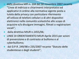 ● dalla direttiva MPI n. 104 del 30 novembre 2007 recante
“Linee di indirizzo e chiarimenti interpretativi ed
applicativi in ordine alla normativa vigente posta a
tutela della privacy con particolare riferimento
all’utilizzo di telefoni cellulari o di altri dispositivi
elettronici nelle comunità scolastiche allo scopo di
acquisire e/o divulgare immagini, filmati o registrazioni
vocali”;
● dalla direttiva MIUR n.1455/06;
● LINEE DI ORIENTAMENTO MIUR Aprile 2015 per azioni
di prevenzione e di contrasto al bullismo e al
cyberbullismo;
● dal D.P.R. 249/98 e 235/2007 recante “Statuto delle
studentesse e degli studenti”;
 