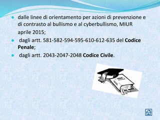 ● dalle linee di orientamento per azioni di prevenzione e
di contrasto al bullismo e al cyberbullismo, MIUR
aprile 2015;
● dagli artt. 581-582-594-595-610-612-635 del Codice
Penale;
● dagli artt. 2043-2047-2048 Codice Civile.
 