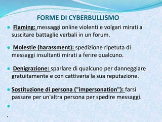 FORME DI CYBERBULLISMO
● Flaming: messaggi online violenti e volgari mirati a
suscitare battaglie verbali in un forum.
● Molestie (harassment): spedizione ripetuta di
messaggi insultanti mirati a ferire qualcuno.
● Denigrazione: sparlare di qualcuno per danneggiare
gratuitamente e con cattiveria la sua reputazione.
● Sostituzione di persona ("impersonation"): farsi
passare per un'altra persona per spedire messaggi.
●
.
 