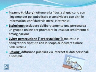 ● Inganno (trickery): ottenere la fiducia di qualcuno con
l'inganno per poi pubblicare o condividere con altri le
informazioni confidate via mezzi elettronici.
● Esclusione: escludere deliberatamente una persona da
un gruppo online per provocare in essa un sentimento di
emarginazione.
● Cyber-persecuzione ("cyberstalking"): molestie e
denigrazioni ripetute con lo scopo di incutere timore
nella vittima.
● Doxing: diffusione pubblica via internet di dati personali
e sensibili.
 