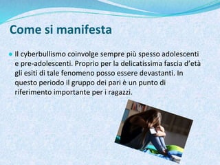 Come si manifesta
● Il cyberbullismo coinvolge sempre più spesso adolescenti
e pre-adolescenti. Proprio per la delicatissima fascia d’età
gli esiti di tale fenomeno posso essere devastanti. In
questo periodo il gruppo dei pari è un punto di
riferimento importante per i ragazzi.
 