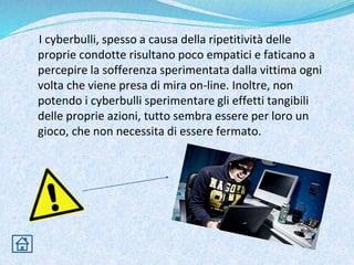 I cyberbulli, spesso a causa della ripetitività delle
proprie condotte risultano poco empatici e faticano a
percepire la sofferenza sperimentata dalla vittima ogni
volta che viene presa di mira on-line. Inoltre, non
potendo i cyberbulli sperimentare gli effetti tangibili
delle proprie azioni, tutto sembra essere per loro un
gioco, che non necessita di essere fermato.
 