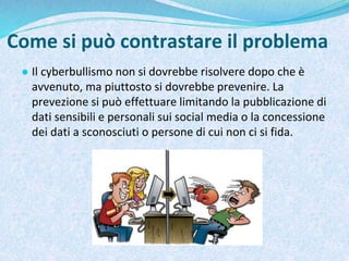 Come si può contrastare il problema
● Il cyberbullismo non si dovrebbe risolvere dopo che è
avvenuto, ma piuttosto si dovrebbe prevenire. La
prevezione si può effettuare limitando la pubblicazione di
dati sensibili e personali sui social media o la concessione
dei dati a sconosciuti o persone di cui non ci si fida.
 
