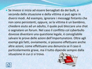● Se invece si inizia ad essere bersagliati da dei bulli, a
seconda della situazione e della vittima si può agire in
diversi modi. Ad esempio, ignorare i messaggi fintanto che
non sono persistenti, oppure, se la vittima è un bambino,
chiedere aiuto ad un adulto, il quale può bloccare una chat
o segnalare un forum. Nel caso il conflitto col cyberbullo
dovesse diventare una questione legale, è consigliabile
salvare le prove delle azioni dell'importunatore. Oltre agli
esempi già fatti, ovviamente, si possono effettuare anche
altre azioni, come effettuare una denuncia se il caso è
particolarmente grave, ma il tutto dipende sempre dalla
situazione in cui ci si trova.
 