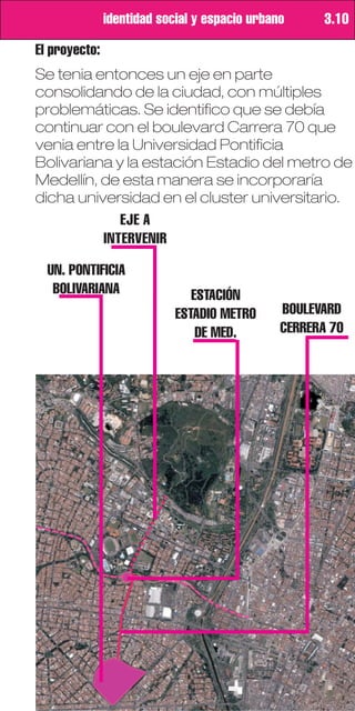 identidad social y espacio urbano     3.10

El proyecto:
Se tenia entonces un eje en parte
consolidando de la ciudad, con múltiples
problemáticas. Se identifico que se debía
continuar con el boulevard Carrera 70 que
venia entre la Universidad Pontificia
Bolivariana y la estación Estadio del metro de
Medellín, de esta manera se incorporaría
dicha universidad en el cluster universitario.
             EJE A
          INTERVENIR

  UN. PONTIFICIA
   BOLIVARIANA                 ESTACIÓN
                            ESTADIO METRO      BOULEVARD
                                DE MED.        CERRERA 70
 