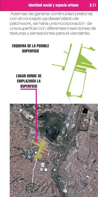 identidad social y espacio urbano   3.11

 Ademas de generar continuidad peatonal,
con el concepto ya desarrollado de
patchwork, se haría una incorporación de
una superficie con diferentes inserciones de
texturas y sensaciones para el viandante.


 ESQUEMA DE LA POSIBLE
      SUPERFICIE




   LUGAR DONDE SE
    EMPLAZARÍA LA
      SUPERFICIE
 