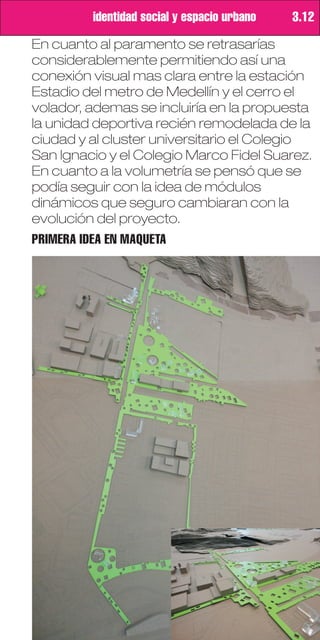 identidad social y espacio urbano   3.12

En cuanto al paramento se retrasarías
considerablemente permitiendo así una
conexión visual mas clara entre la estación
Estadio del metro de Medellín y el cerro el
volador, ademas se incluiría en la propuesta
la unidad deportiva recién remodelada de la
ciudad y al cluster universitario el Colegio
San Ignacio y el Colegio Marco Fidel Suarez.
En cuanto a la volumetría se pensó que se
podía seguir con la idea de módulos
dinámicos que seguro cambiaran con la
evolución del proyecto.
PRIMERA IDEA EN MAQUETA
 