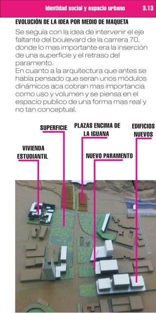 identidad social y espacio urbano       3.13

EVOLUCIÓN DE LA IDEA POR MEDIO DE MAQUETA
Se seguía con la idea de intervenir el eje
faltante del boulevard de la carrera 70,
donde lo mas importante era la inserción
de una superficie y el retraso del
paramento.
En cuanto a la arquitectura que antes se
había pensado que seran unos módulos
dinámicos aca cobran mas importancia
como uso y volumen y se piensa en el
espacio publico de una forma mas real y
no tan conceptual.

        SUPERFICIE    PLAZAS ENCIMA DE        EDIFICIOS
                         LA IGUANA             NUEVOS

  VIVIENDA
ESTUDIANTIL               NUEVO PARAMENTO
 