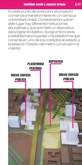 identidad social y espacio urbano     3.14

En este punto de evolución, el proyecto
comienza a transformarse en un campus
universitario lineal. Considerando que en
este lugar hay diferente instituciones
educativas y que solo falta un dispositivo
para lograr el objetivo. Surge entonces la
posibilidad de proyectar una plataforma que
conecte en uno de los costados el estadio y
la estación Estadio del metro con el cerro el
volador.


                             SUPERFICIE
            PLATAFORMA
             PEATONAL
 NUEVO EDIFICIO                      NUEVO EDIFICIO
    PUBLICO                             PUBLICO
 