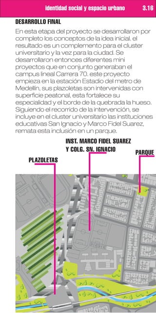 identidad social y espacio urbano     3.16

DESARROLLO FINAL
En esta etapa del proyecto se desarrollaron por
completo los conceptos de la idea inicial. el
resultado es un complemento para el cluster
universitario y la vez para la ciudad. Se
desarrollaron entonces diferentes mini
proyectos que en conjunto generaban el
campus lineal Carrera 70. este proyecto
empieza en la estación Estadio del metro de
Medellín, sus plazoletas son intervenidas con
superficie peatonal, esta fortalece su
especialidad y el borde de la quebrada la hueso.
Siguiendo el recorrido de la intervención, se
incluye en el cluster universitario las instituciones
educativas San Ignacio y Marco Fidel Suarez,
remata esta inclusión en un parque.
                   INST. MARCO FIDEL SUAREZ
                   Y COLG. SN. IGNACIO      PARQUE
     PLAZOLETAS
 
