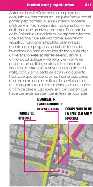 identidad social y espacio urbano   3.17
Antes de la calle Colombia se emplaza un
conjunto de tres torres en una plataforma con el
primer piso comercial, en su interior contiene
oficinas y en los niveles intermedios estas torres
se liberan con un nivel comercial. Pasando la
calle Colombia un edificio que empieza a formar
una diagonal que a la vez forma la conexión
visual con una gran plazoleta, este edificio
cuenta con el programa de laboratorios de
investigación para el servicio de todo el cluster
universitario. Mas adelante se encuentra la
universidad Salazar y Herrera y en frente se
propone un edificio en el cual funcionara la
sección de extensión e investigación de dicha
institución, y en la parte de atrás una cubierta
habitable que contiene en su interior auditorios
que rematan con un edificio de servicios, todo
este programa esta comunicado por una banda
dinámica para el uso exclusivo del peatón que
hace parte de la superficie antes mencionada.
               DIAGONAL +
               LABORATORIOS DE
               INVESTIGACION   COMPLEMENTO DE
     TORRES DE                 LA UNIV. SALZAR Y
     OFICINAS                  HERRERA
 