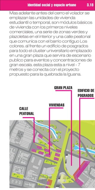 identidad social y espacio urbano         3.18
Mas adelante antes del cerro el volador se
emplazan las unidades de vivienda
estudiantil o temporal, son módulos básicos
de vivienda con los primeros niveles
comerciales, una serie de zonas verdes y
plazoletas en el interior y una calle peatonal
que comunica con el barrio contiguo Los
colores. al frente un edificio de posgrados
para todo el cluster universitario emplazado
en una gran plaza que servira de escenario
publico para eventos y concentraciones de
gran escala. esta plaza esta a nivel - 7
metros y se conecta con el proyecto
propuesto para la quebrada la Iguana.


                            GRAN PLAZA
                                              EDIFICIO DE
                                              POGRADOS

                        VIVIENDAS
     CALLE
     PEATONAL
 