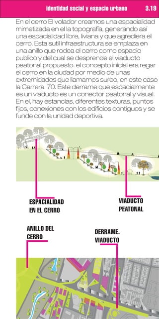 identidad social y espacio urbano       3.19
En el cerro El volador creamos una espacialidad
mimetizada en el la topografía, generando así
una espacialidad libre, liviana y que agrediera el
cerro. Esta sutil infraestructura se emplaza en
una anillo que rodea el cerro como espacio
publico y del cual se desprende el viaducto
peatonal propuesto. el concepto inicial era regar
el cerro en la ciudad por medio de unas
extremidades que llamamos surco, en este caso
la Carrera 70. Este derrame que espacialmente
es un viaducto es un conector peatonal y visual.
En el, hay estancias, diferentes texturas, puntos
fijos, conexiones con los edificios contiguos y se
funde con la unidad deportiva.




    ESPACIALIDAD                       VIADUCTO
    EN EL CERRO                        PEATONAL

   ANILLO DEL                DERRAME.
   CERRO                     VIADUCTO
 