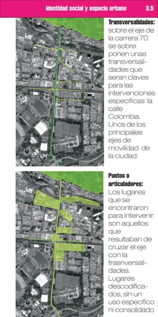 identidad social y espacio urbano      3.5

                         Transversalidades:
                         sobre el eje de
                         la carrera 70
                         se sobre
                         ponen unas
                         transversali-
                         dades que
                         seran claves
                         para las
                         intervenciones
                         especificas: la
                         calle
                         Colombia.
                         Unos de los
                         principales
                         ejes de
                         movilidad de
                         la ciudad.

                         Puntos o
                         articuladores:
                         Los lugares
                         que se
                         encontraron
                         para intervenir
                         son aquellos
                         que
                         resultaban de
                         cruzar el eje
                         con la
                         trasnversali-
                         dades.
                         Lugares
                         descodifica-
                         dos, sin un
                         uso especifico
                         ni consolidado
 
