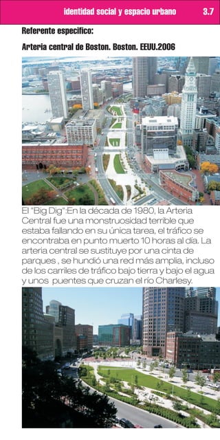 identidad social y espacio urbano    3.7

Referente especifico:
Arteria central de Boston. Boston. EEUU.2006




El "Big Dig":En la década de 1980, la Arteria
Central fue una monstruosidad terrible que
estaba fallando en su única tarea, el tráfico se
encontraba en punto muerto 10 horas al día. La
arteria central se sustituye por una cinta de
parques , se hundió una red más amplia, incluso
de los carriles de tráfico bajo tierra y bajo el agua
y unos puentes que cruzan el río Charlesy.
 