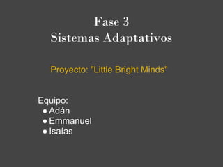 Fase 3
  Sistemas Adaptativos

  Proyecto: "Little Bright Minds"


Equipo:
 ● Adán
 ● Emmanuel
 ● Isaías
 