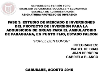 ASIGNATURA: PROYECTO DE INVERSION
CABUDARE, AGOSTO 2015
FASE 3: ESTUDIO DE MERCADO E INVERSIONES
DEL PROYECTO DE INVERSION PARA LA
ADQUISICION DE GRUAS PARA EL AMBULATORIO
DE PARAGUANA, EN PUNTO FIJO, ESTADO FALCON
“POR EL BIEN COMUN”
INTEGRANTES:
ISABEL DE BIASI
JUAN HERRERA
GABRIELA BLANCO
 
