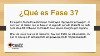 ¿Qué es Fase 3?
Es la parte donde los estudiantes construyen el proyecto tecnológico, es
decir con el diseño que se hizo en el segundo periodo (Fase2), se parte
de la idea del problema encontrado en el objeto escogido por el grupo.
Una vez claro cual es el problema, hay que tratar de solucionarlo, por
eso se dice que la Construcción del proyecto con la mejora realizada.
 