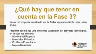 ¿Qué hay que tener en
cuenta en la Fase 3?
Enviar el proyecto construido en la fecha correspondiente para cada
grupo.
Preparar con su hijo una excelente Exposición del proyecto tecnológico,
en la cual nos contará:
- Nombre del Proyecto
- Materiales Utilizados
- Problema Encontrado
- Mejora Realizada.
 